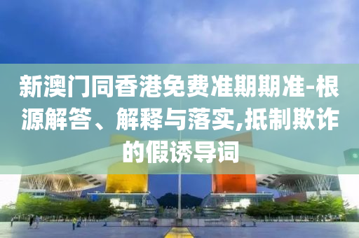 新澳门同香港免费准期期准-根源解答、解释与落实,抵制欺诈的假诱导词