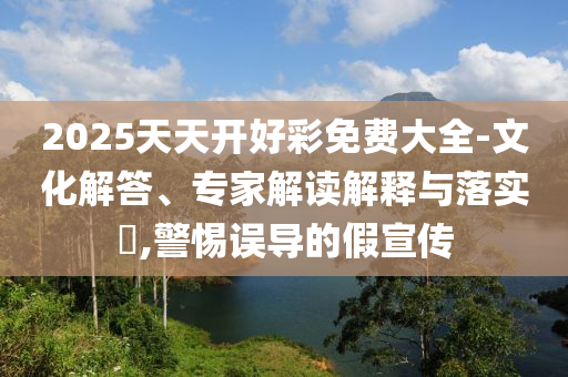 2025天天开好彩免费大全-文化解答、专家解读解释与落实​,警惕误导的假宣传