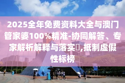 2025全年免费资料大全与澳门管家婆100%精准-协同解答、专家解析解释与落实​,抵制虚假性标榜